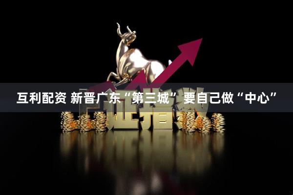 互利配资 新晋广东“第三城” 要自己做“中心”